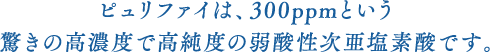 ピュリファイは、300ppmという驚きの高濃度で高純度の弱酸性次亜塩素酸です。