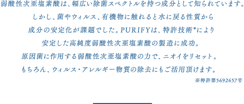 弱酸性次亜塩素酸は、幅広い除菌スペクトルを持つ成分として知られています。
しかし、菌やウィルス、有機物に触れると水に戻る性質から
成分の安定化が課題でした。PURIFYは、特許技術*により
安定した高純度弱酸性次亜塩素酸の製造に成功。
原因菌に作用する弱酸性次亜塩素酸の力で、ニオイをリセット。
もちろん、ウィルス・アレルギー物質の除去にもご活用頂けます。※特許第5692657号