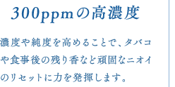 300ppmの高濃度　濃度や純度を高めることで、タバコや食事後の残り香など頑固なニオイのリセットに力を発揮します。