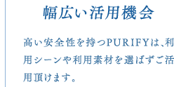 幅広い活用機会　高い安全性を持つPURIFYは、利用シーンや利用素材を選ばずご活用頂けます。